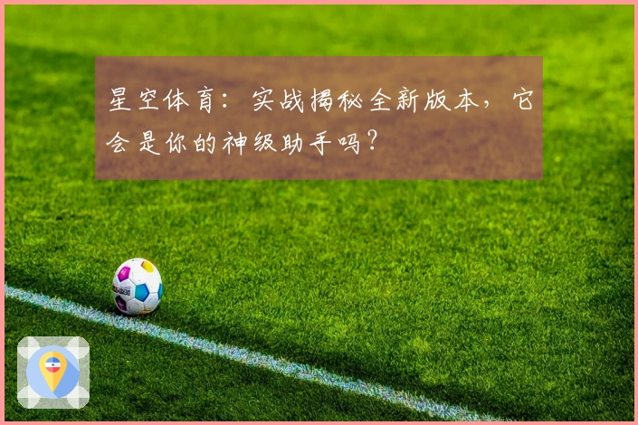 星空体育：实战揭秘全新版本，它会是你的神级助手吗？