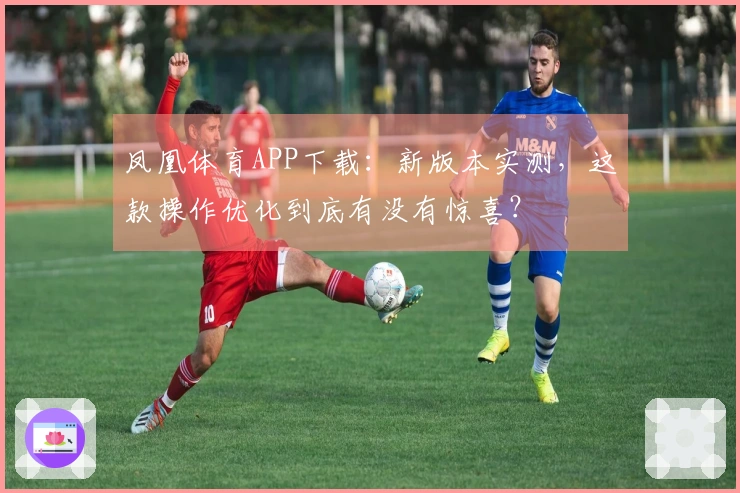 凤凰体育APP下载：新版本实测，这款操作优化到底有没有惊喜？