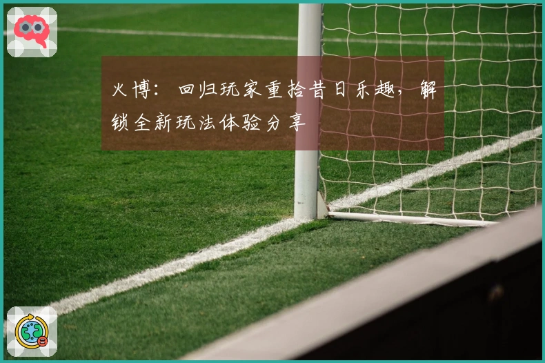 火博：回归玩家重拾昔日乐趣，解锁全新玩法体验分享