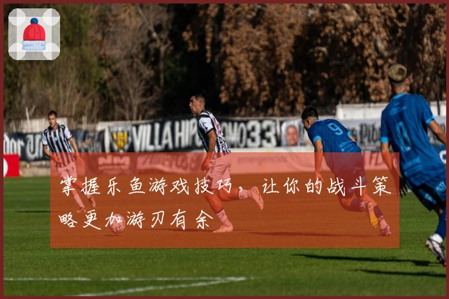 掌握乐鱼游戏技巧，让你的战斗策略更加游刃有余