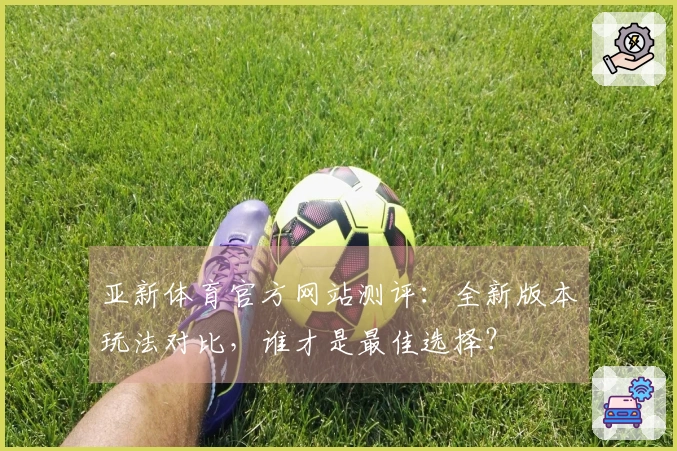 亚新体育官方网站测评：全新版本玩法对比，谁才是最佳选择？