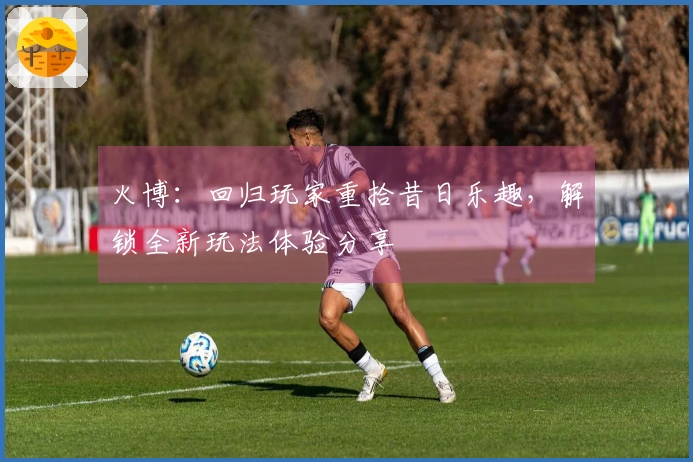 火博：回归玩家重拾昔日乐趣，解锁全新玩法体验分享