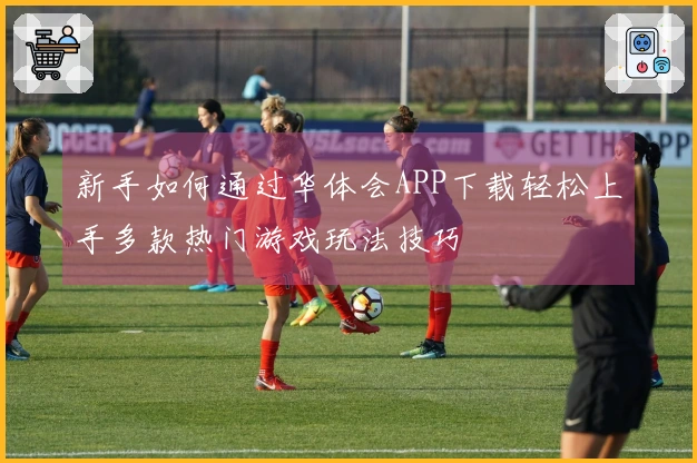 新手如何通过华体会APP下载轻松上手多款热门游戏玩法技巧