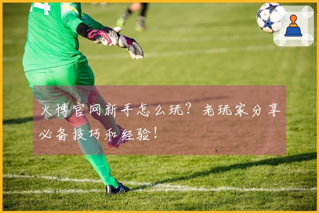 火博官网新手怎么玩？老玩家分享必备技巧和经验！